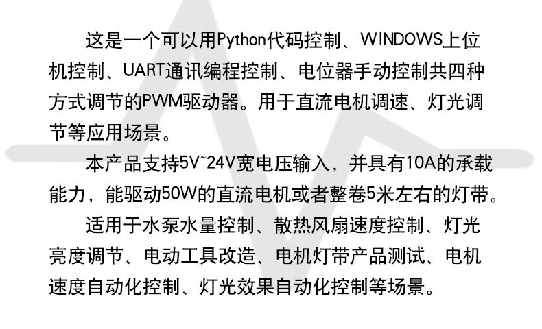 这是一个可以用Python代码控制、WINDOWS上位 机控制、UART通讯编程控制、电位器手动控制共四种 方式调节的PWM驱动器。用于直流电机调速、灯光调 节等应用场景。 本产品支持5V~24V宽电压输入,并具有10A的承载 能力,能驱动50W的直流电机或者整卷5米左右的灯带。 适用于水泵水量控制、散热风扇速度控制、灯光 亮度调节、电动工具改造、电机灯带产品测试、电机 速度自动化控制、灯光效果自动化控制等场景。