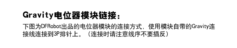 Gravity电位器模块链接: 下图为DFRobot出品的电位器模块的连接方式,使用模块自带的Gravity连 接线连接到3P排针上。(连接时请注意线序不要插反)