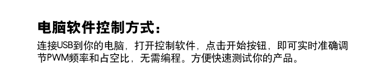 电脑软件控制方式：  连接USB到你的电脑，打开控制软件，点击开始按钮，即可实时准确调  节PWM频率和占空比，无需编程。方便快速测试你的产品。